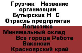 Грузчик › Название организации ­ Бутырских Н. С. › Отрасль предприятия ­ Логистика › Минимальный оклад ­ 16 000 - Все города Работа » Вакансии   . Красноярский край,Талнах г.